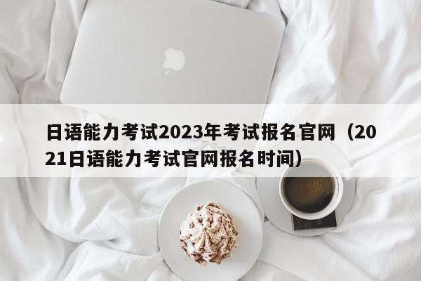 日语能力考试2023年考试报名官网（2021日语能力考试官网报名时间）