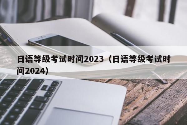 日语等级考试时间2023（日语等级考试时间2024）