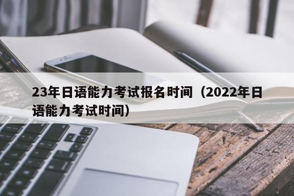 23年日语能力考试报名时间（2022年日语能力考试时间）
