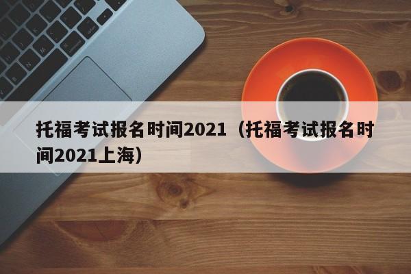 托福考试报名时间2021（托福考试报名时间2021上海）
